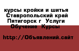 курсы кройки и шитья - Ставропольский край, Пятигорск г. Услуги » Обучение. Курсы   